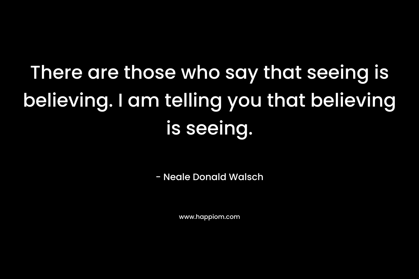 There are those who say that seeing is believing. I am telling you that believing is seeing.