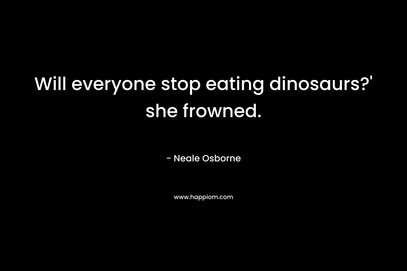 Will everyone stop eating dinosaurs?’ she frowned. – Neale Osborne