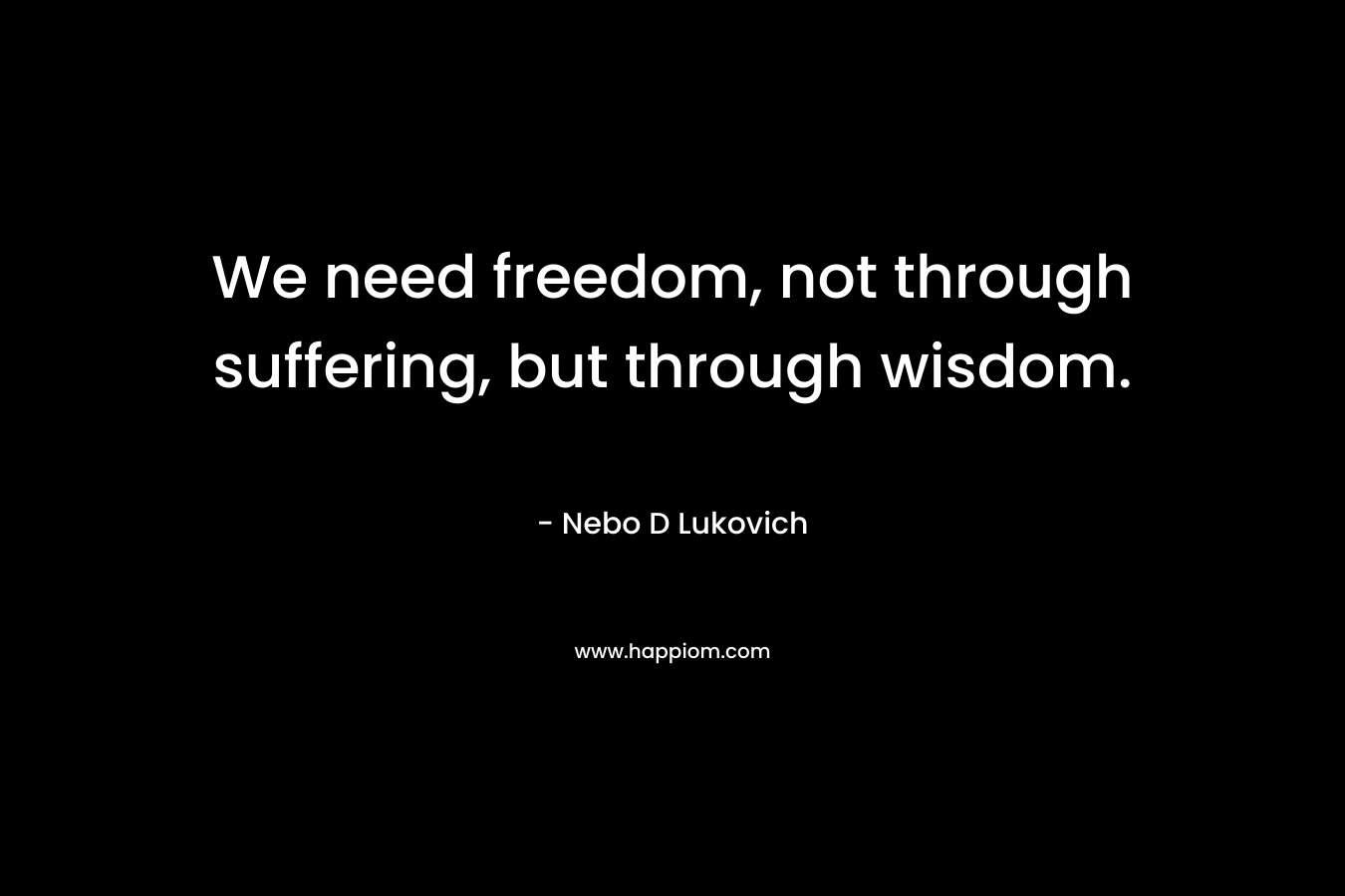 We need freedom, not through suffering, but through wisdom. – Nebo D Lukovich