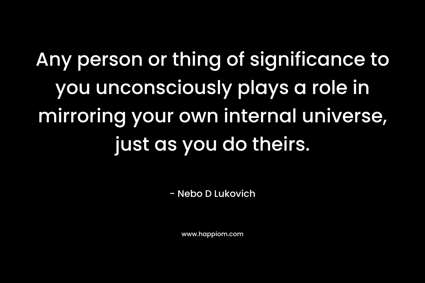 Any person or thing of significance to you unconsciously plays a role in mirroring your own internal universe, just as you do theirs.