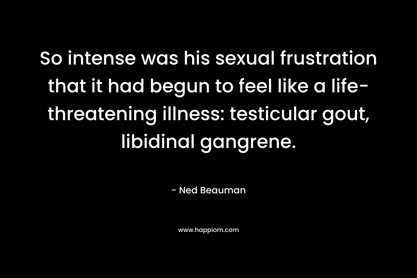 So intense was his sexual frustration that it had begun to feel like a life-threatening illness: testicular gout, libidinal gangrene. – Ned Beauman