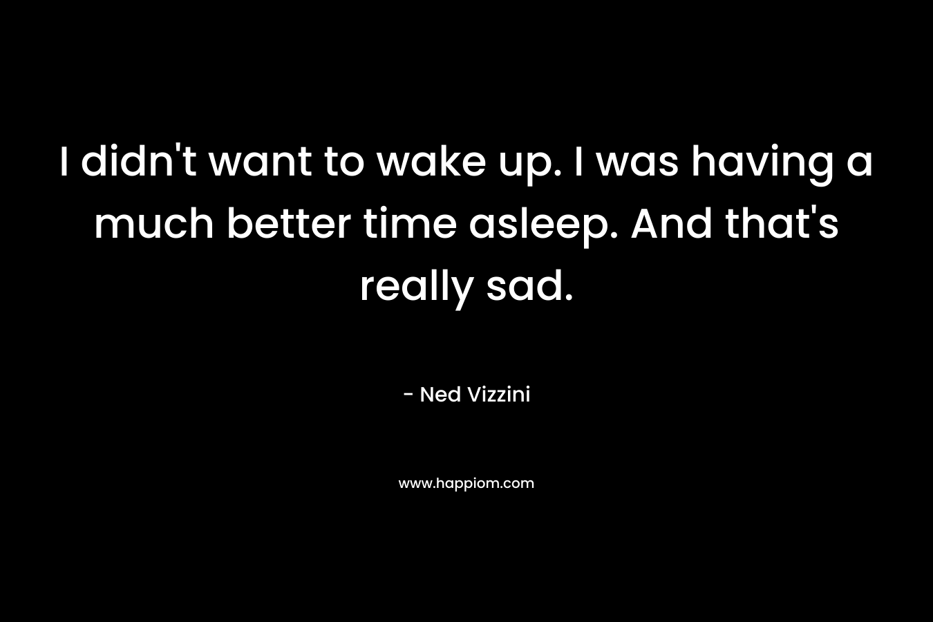 I didn’t want to wake up. I was having a much better time asleep. And that’s really sad. – Ned Vizzini
