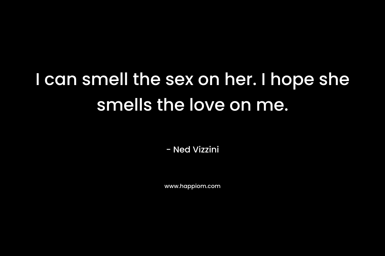 I can smell the sex on her. I hope she smells the love on me. – Ned Vizzini