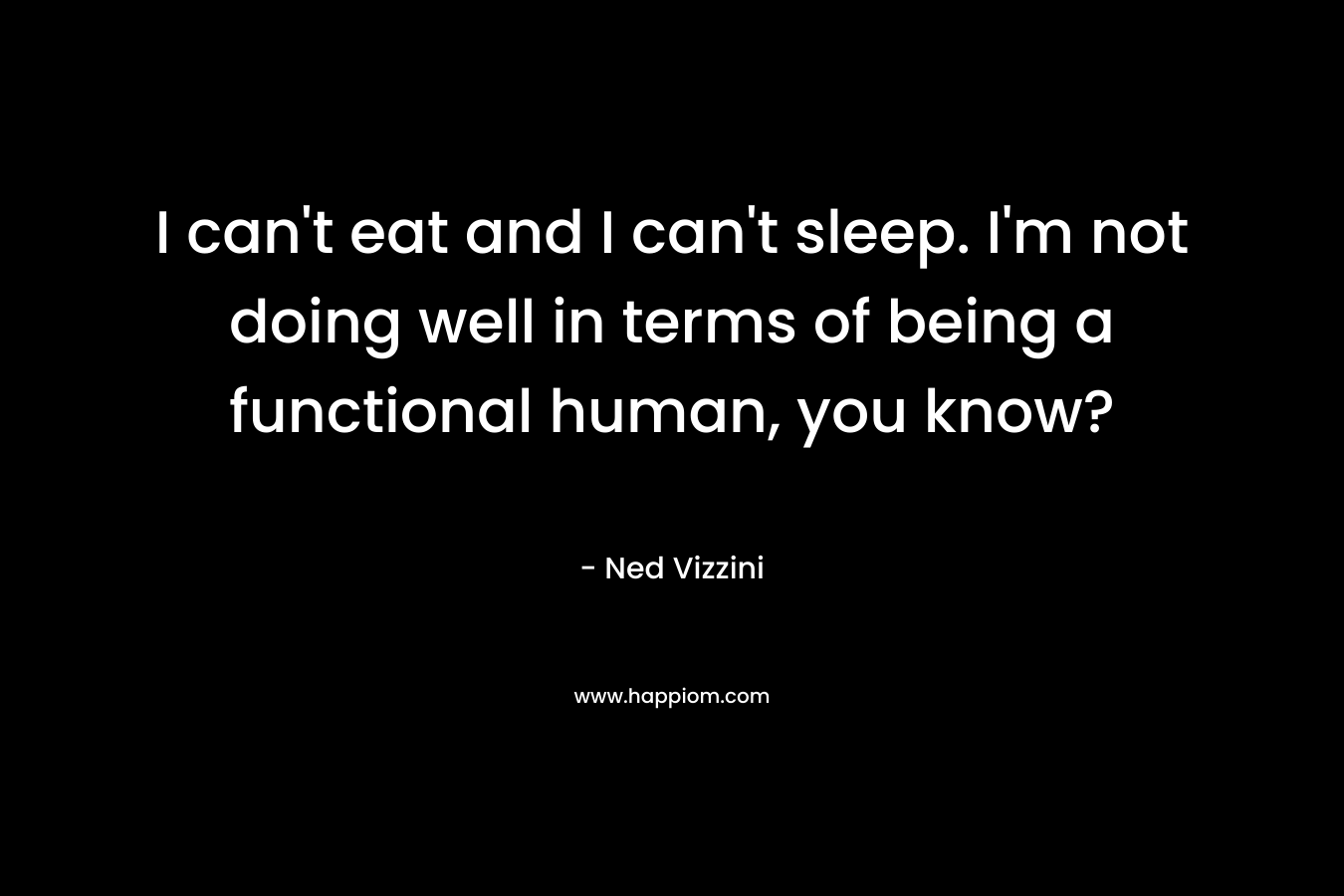 I can't eat and I can't sleep. I'm not doing well in terms of being a functional human, you know?