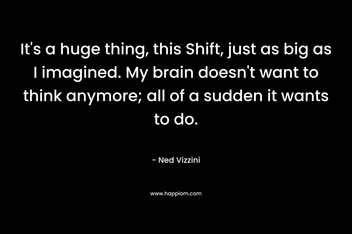 It’s a huge thing, this Shift, just as big as I imagined. My brain doesn’t want to think anymore; all of a sudden it wants to do. – Ned Vizzini