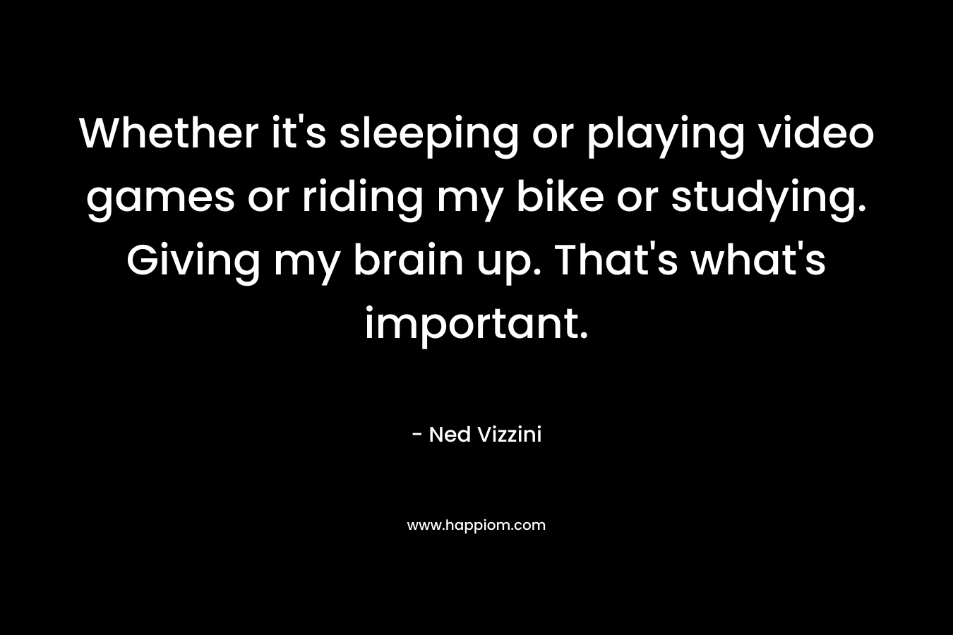 Whether it's sleeping or playing video games or riding my bike or studying. Giving my brain up. That's what's important.