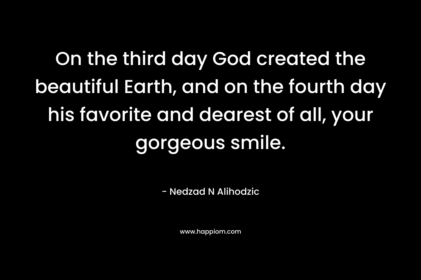 On the third day God created the beautiful Earth, and on the fourth day his favorite and dearest of all, your gorgeous smile. – Nedzad N Alihodzic