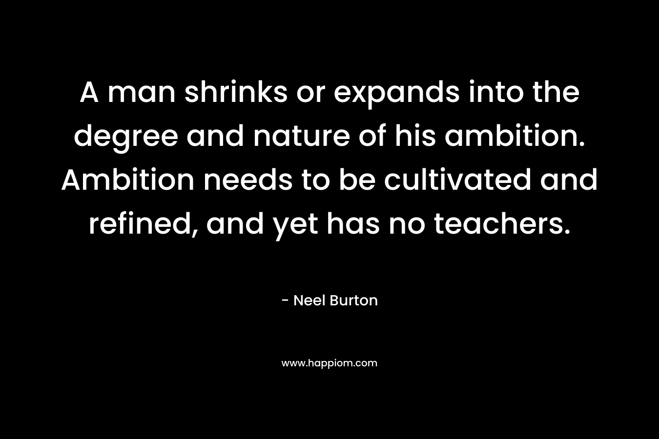 A man shrinks or expands into the degree and nature of his ambition. Ambition needs to be cultivated and refined, and yet has no teachers. – Neel Burton