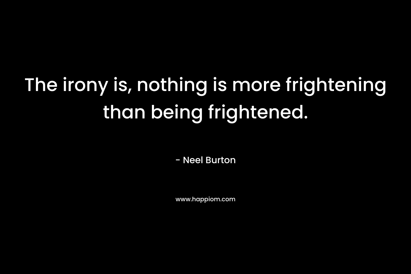 The irony is, nothing is more frightening than being frightened.