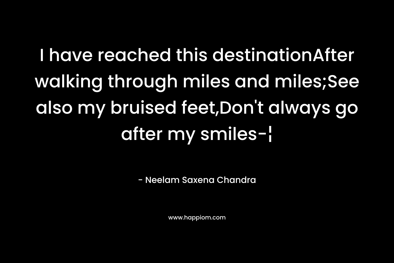 I have reached this destinationAfter walking through miles and miles;See also my bruised feet,Don’t always go after my smiles-¦ – Neelam Saxena Chandra