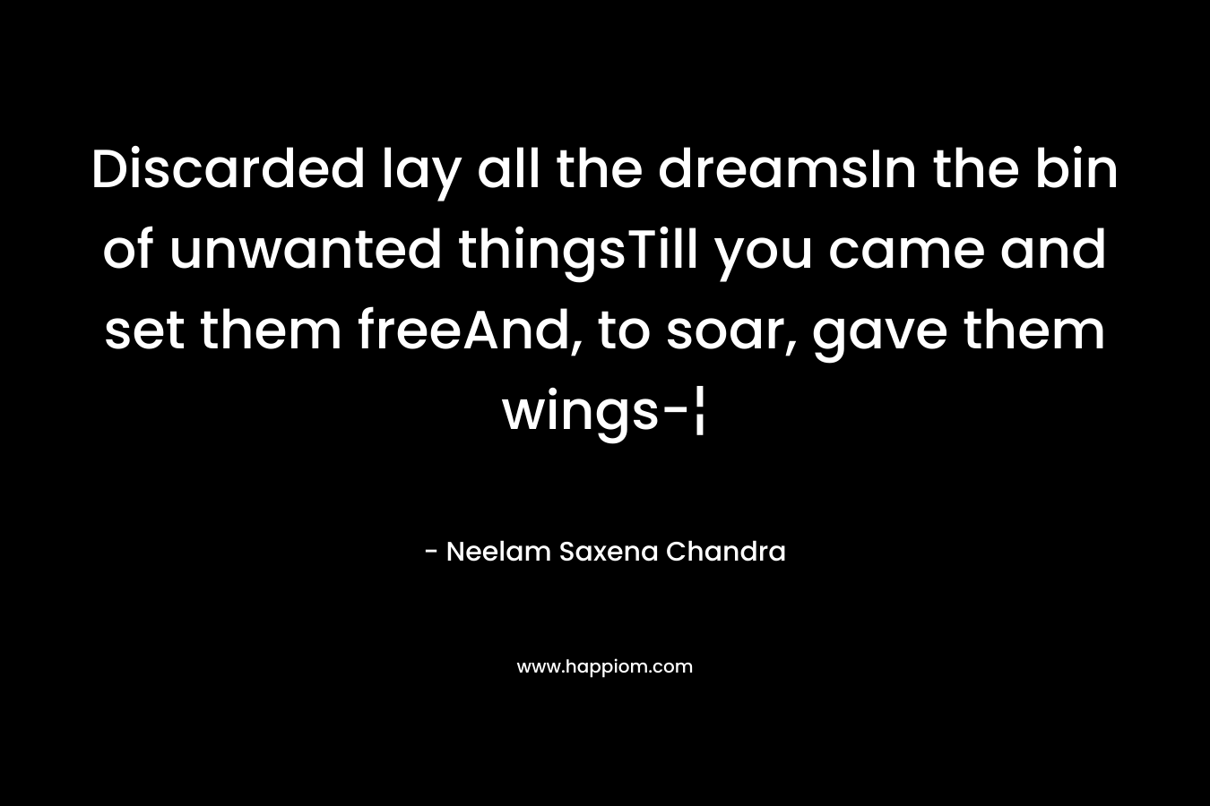 Discarded lay all the dreamsIn the bin of unwanted thingsTill you came and set them freeAnd, to soar, gave them wings-¦ – Neelam Saxena Chandra
