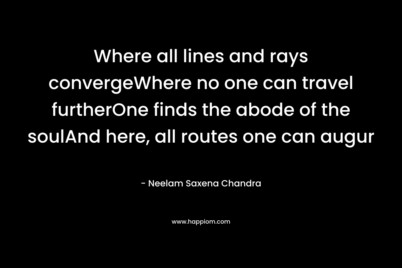 Where all lines and rays convergeWhere no one can travel furtherOne finds the abode of the soulAnd here, all routes one can augur – Neelam Saxena Chandra