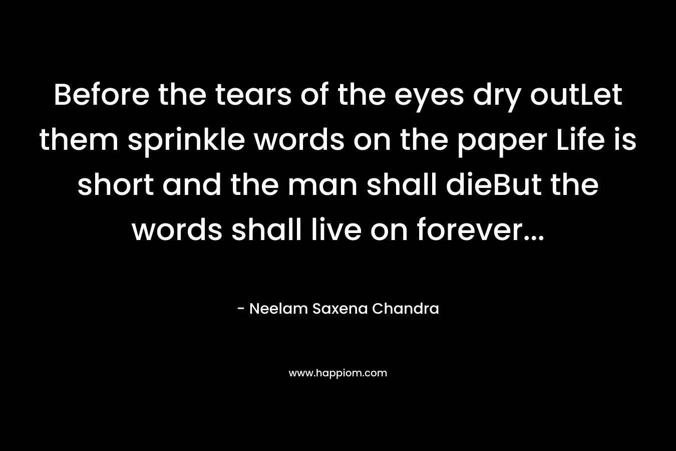 Before the tears of the eyes dry outLet them sprinkle words on the paper Life is short and the man shall dieBut the words shall live on forever… – Neelam Saxena Chandra