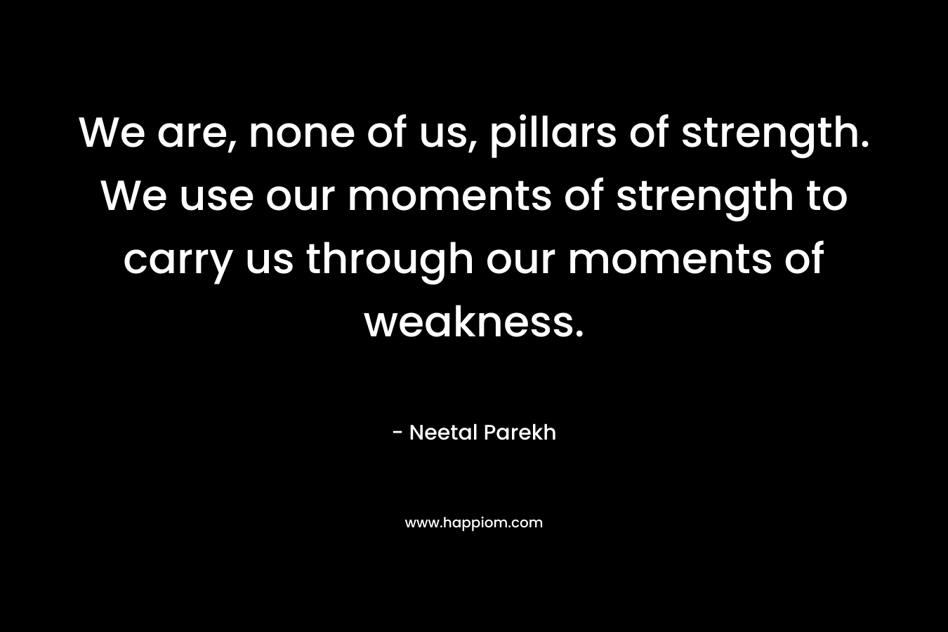We are, none of us, pillars of strength. We use our moments of strength to carry us through our moments of weakness.
