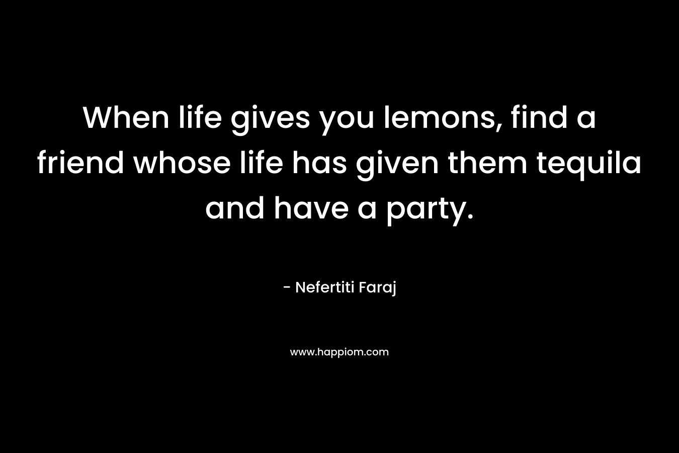 When life gives you lemons, find a friend whose life has given them tequila and have a party. – Nefertiti Faraj