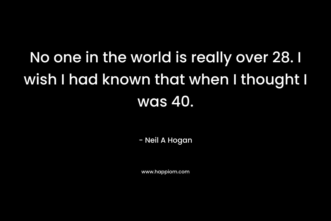 No one in the world is really over 28. I wish I had known that when I thought I was 40. – Neil A Hogan