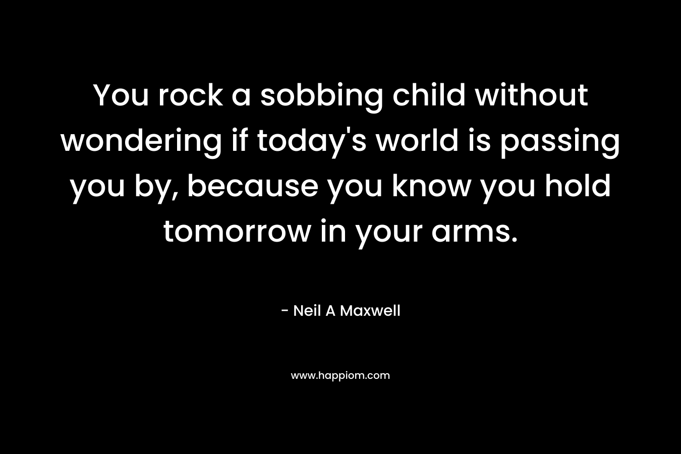 You rock a sobbing child without wondering if today's world is passing you by, because you know you hold tomorrow in your arms.