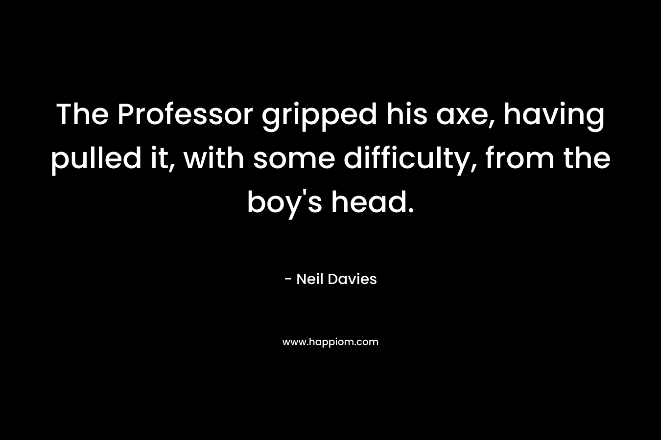 The Professor gripped his axe, having pulled it, with some difficulty, from the boy’s head. – Neil Davies