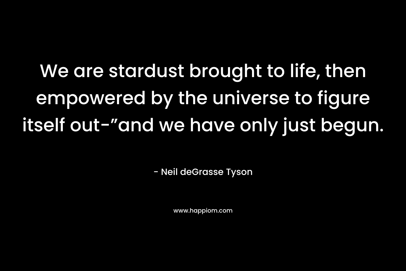 We are stardust brought to life, then empowered by the universe to figure itself out-”and we have only just begun. – Neil deGrasse Tyson