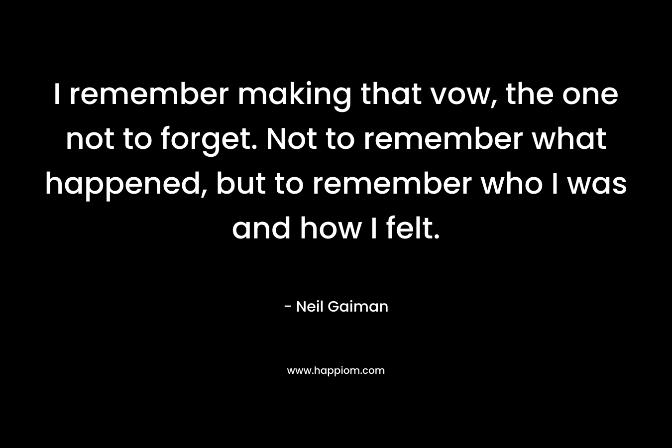 I remember making that vow, the one not to forget. Not to remember what happened, but to remember who I was and how I felt. – Neil Gaiman