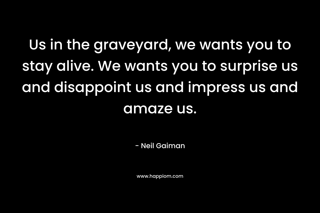 Us in the graveyard, we wants you to stay alive. We wants you to surprise us and disappoint us and impress us and amaze us. – Neil Gaiman