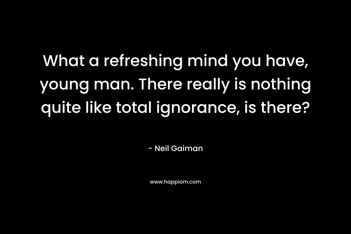 What a refreshing mind you have, young man. There really is nothing quite like total ignorance, is there? – Neil Gaiman