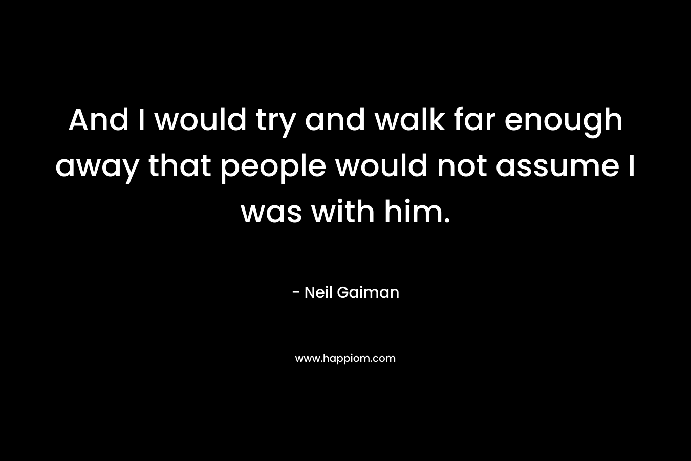 And I would try and walk far enough away that people would not assume I was with him.