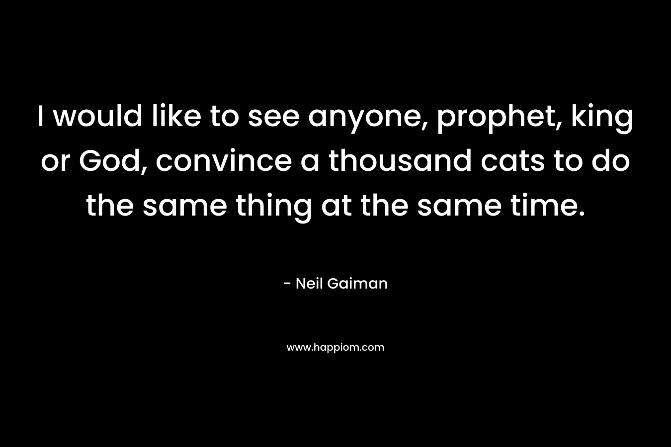 I would like to see anyone, prophet, king or God, convince a thousand cats to do the same thing at the same time. – Neil Gaiman