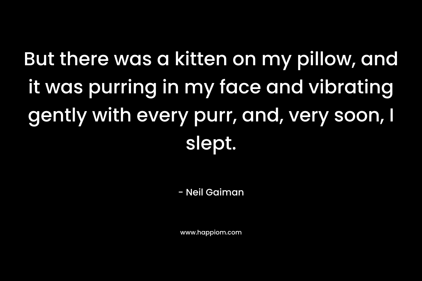 But there was a kitten on my pillow, and it was purring in my face and vibrating gently with every purr, and, very soon, I slept.