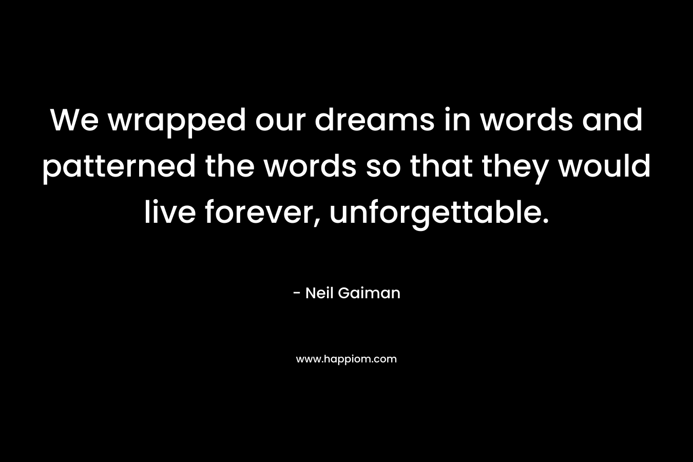 We wrapped our dreams in words and patterned the words so that they would live forever, unforgettable.