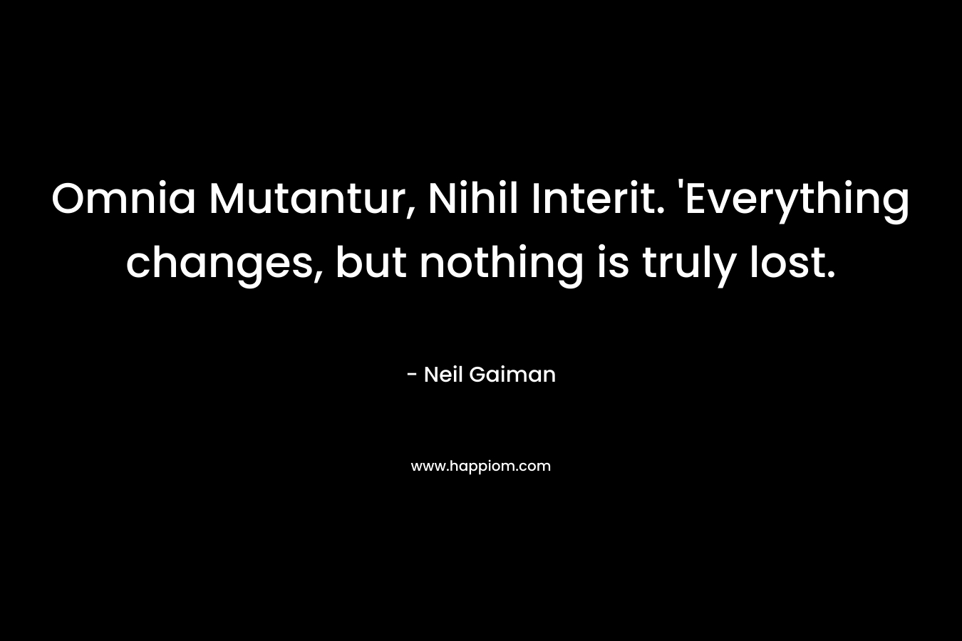 Omnia Mutantur, Nihil Interit. ‘Everything changes, but nothing is truly lost. – Neil Gaiman