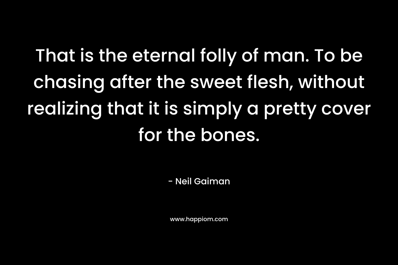 That is the eternal folly of man. To be chasing after the sweet flesh, without realizing that it is simply a pretty cover for the bones.