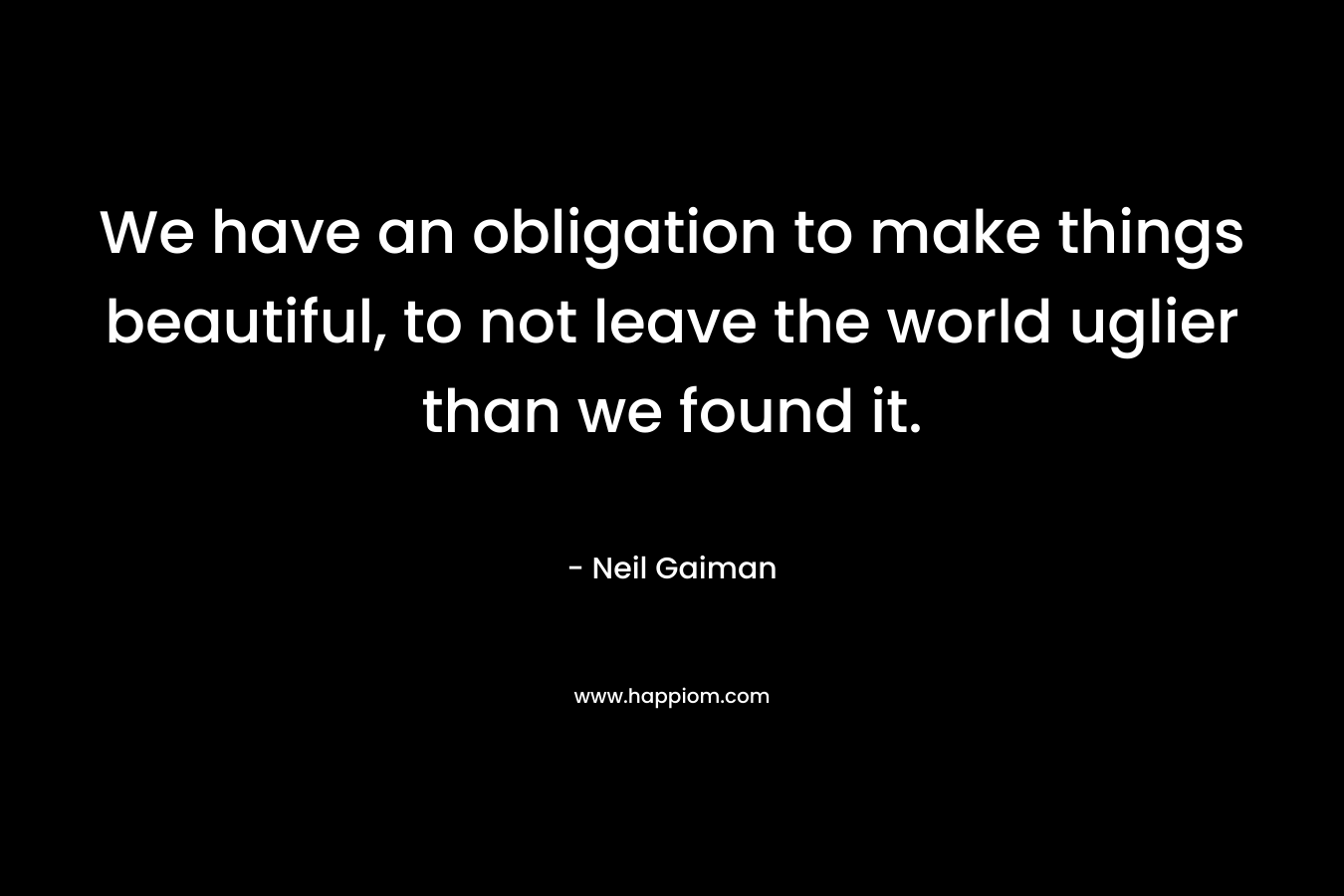 We have an obligation to make things beautiful, to not leave the world uglier than we found it.