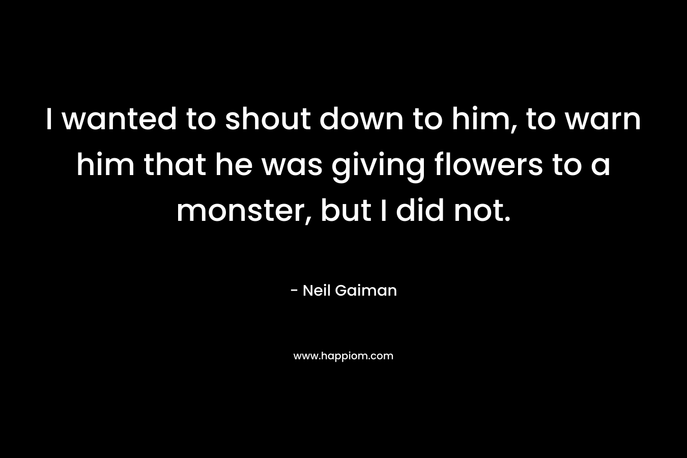 I wanted to shout down to him, to warn him that he was giving flowers to a monster, but I did not.