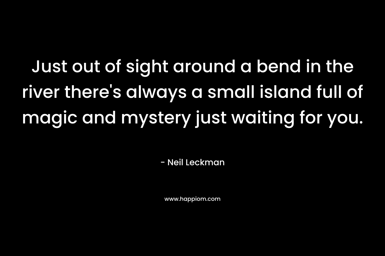 Just out of sight around a bend in the river there’s always a small island full of magic and mystery just waiting for you. – Neil Leckman