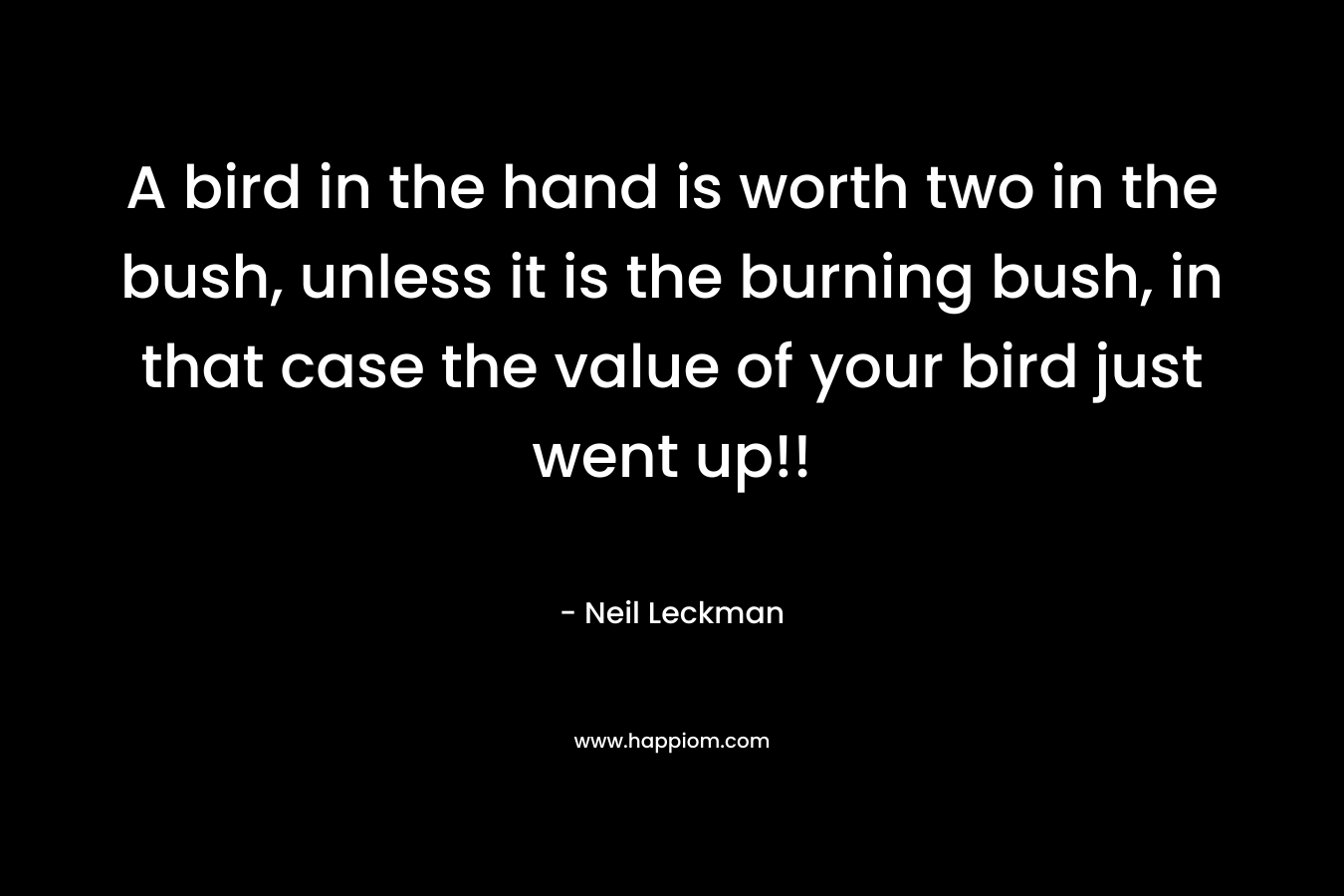 A bird in the hand is worth two in the bush, unless it is the burning bush, in that case the value of your bird just went up!!