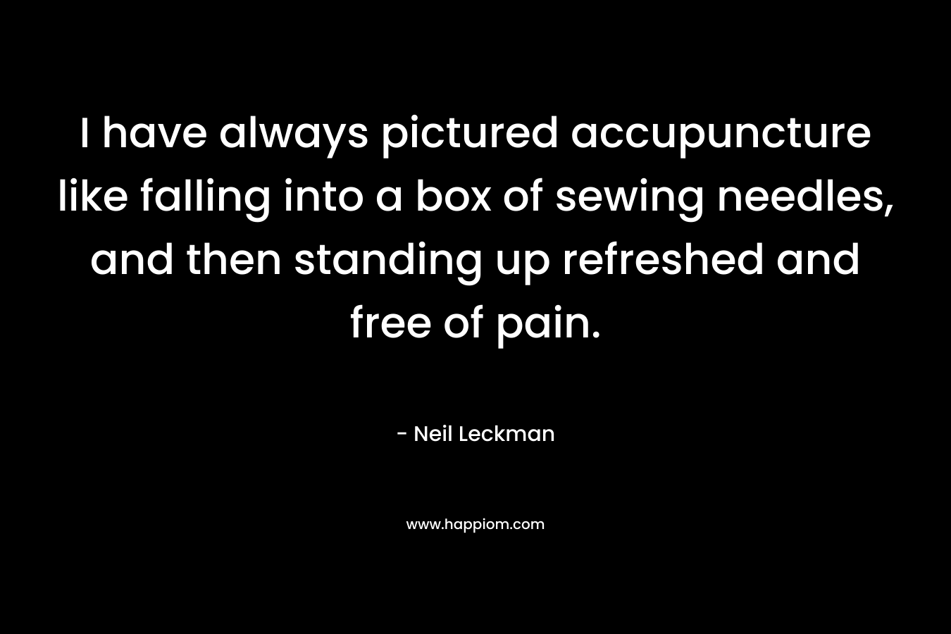 I have always pictured accupuncture like falling into a box of sewing needles, and then standing up refreshed and free of pain. – Neil Leckman