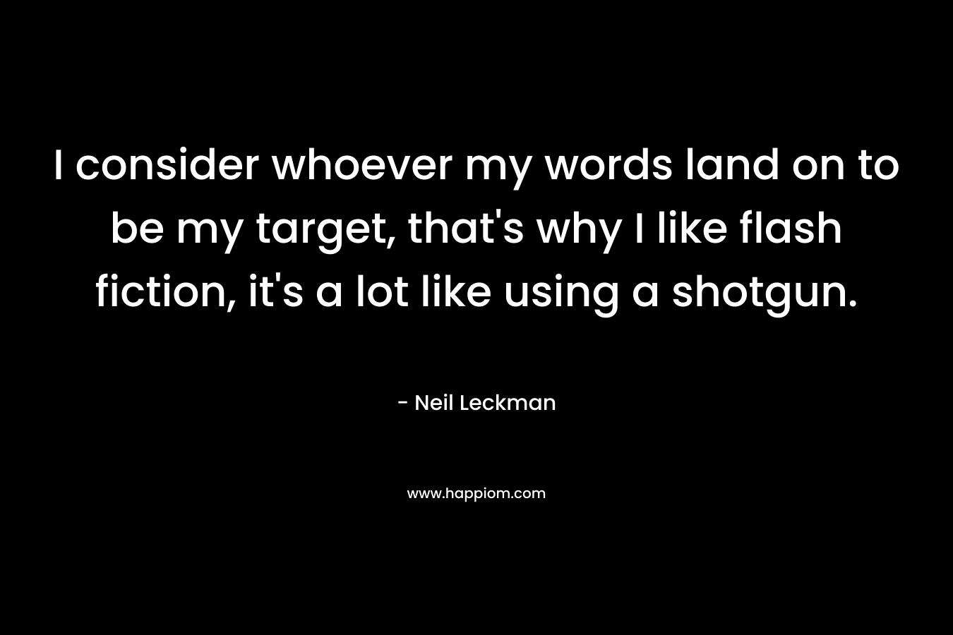 I consider whoever my words land on to be my target, that’s why I like flash fiction, it’s a lot like using a shotgun. – Neil Leckman