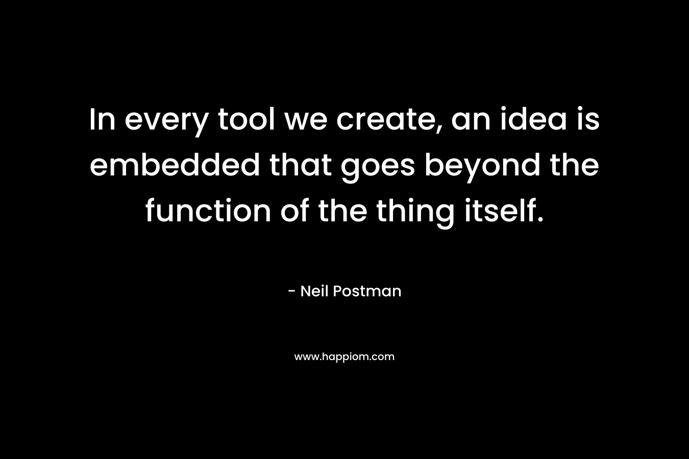 In every tool we create, an idea is embedded that goes beyond the function of the thing itself. – Neil Postman