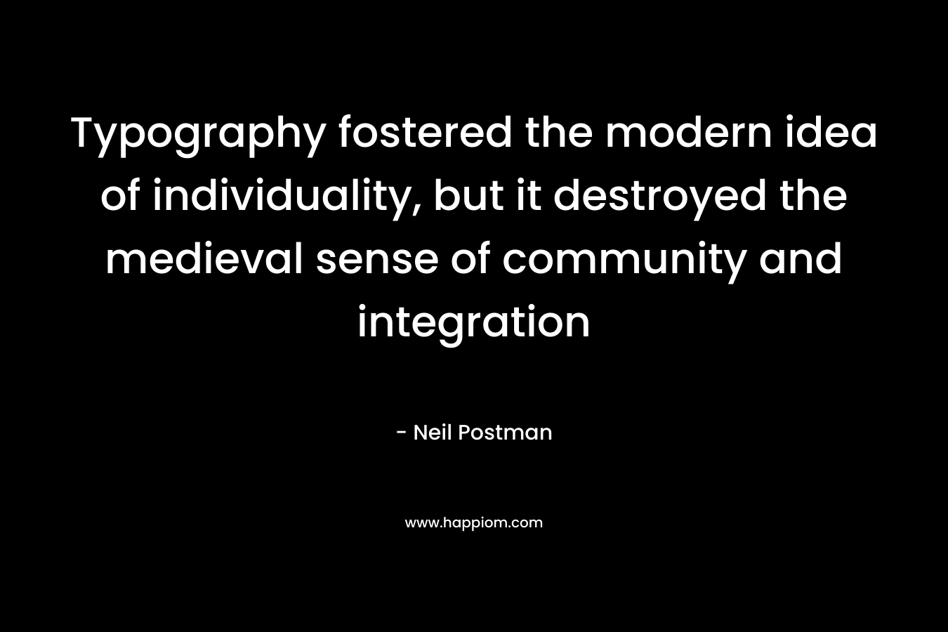Typography fostered the modern idea of individuality, but it destroyed the medieval sense of community and integration – Neil Postman