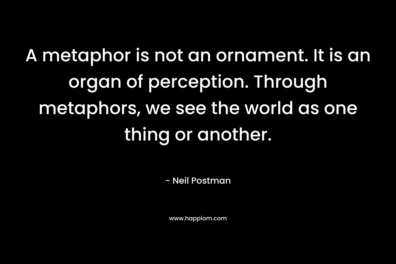 A metaphor is not an ornament. It is an organ of perception. Through metaphors, we see the world as one thing or another. – Neil Postman