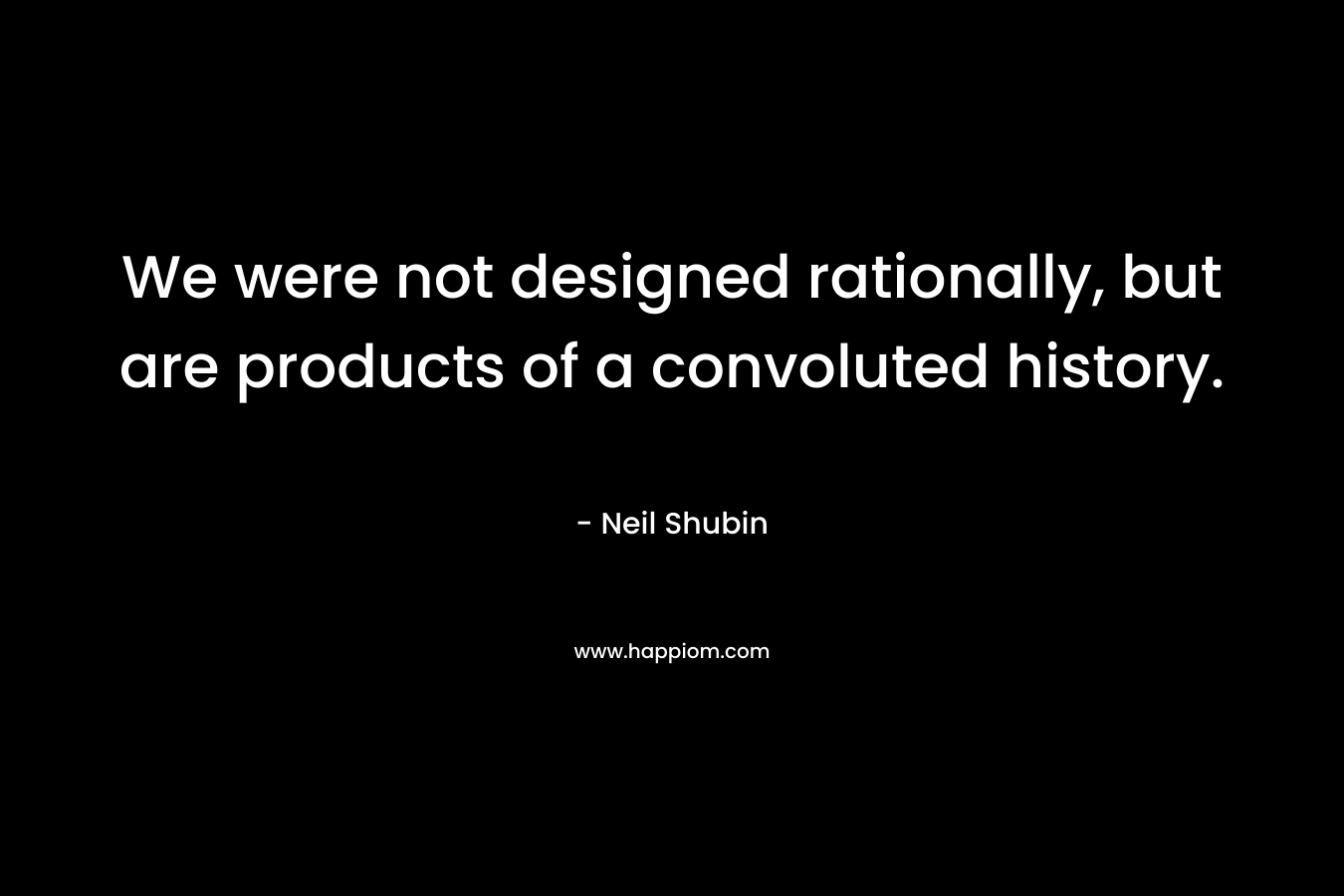 We were not designed rationally, but are products of a convoluted history. – Neil Shubin