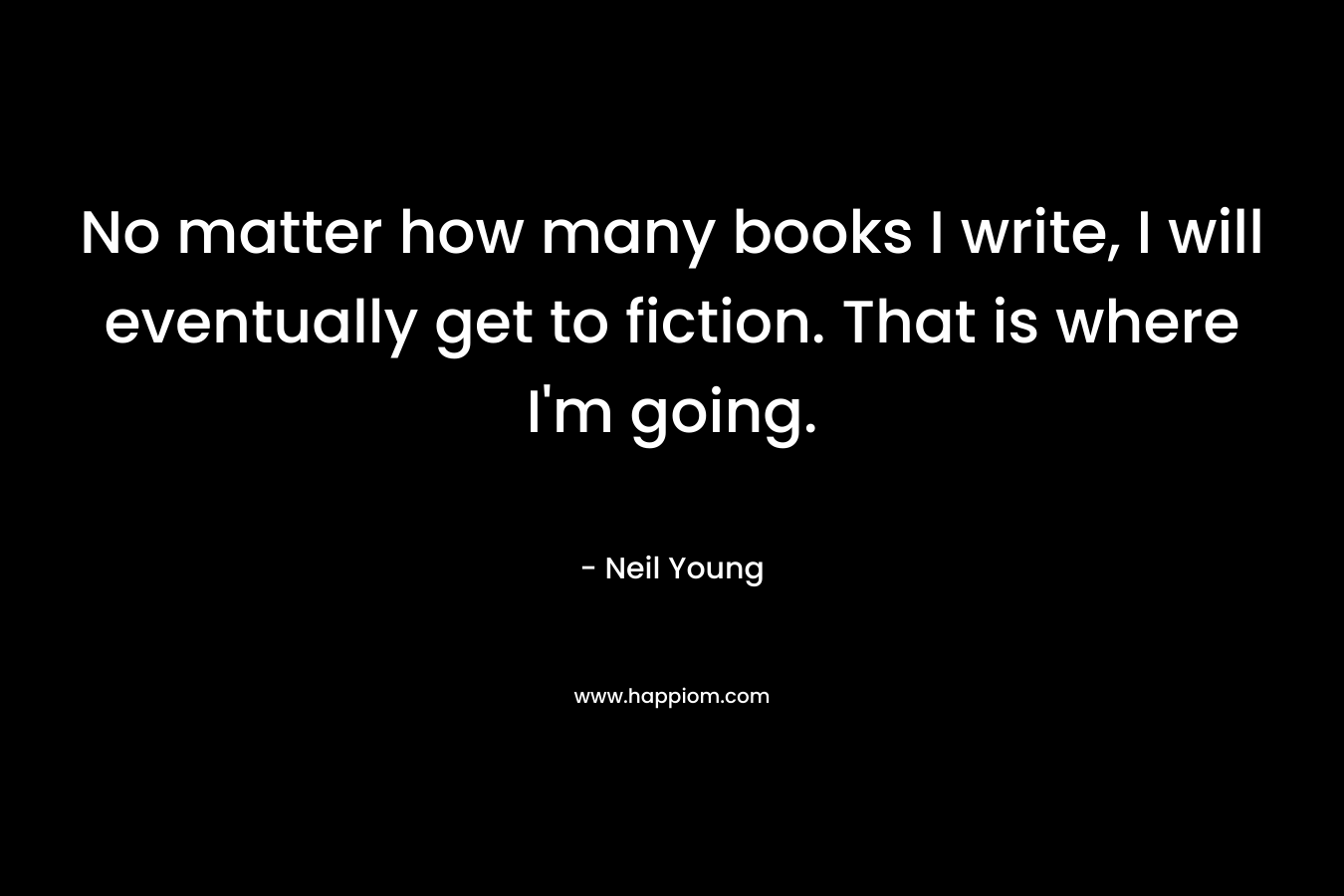 No matter how many books I write, I will eventually get to fiction. That is where I’m going. – Neil Young
