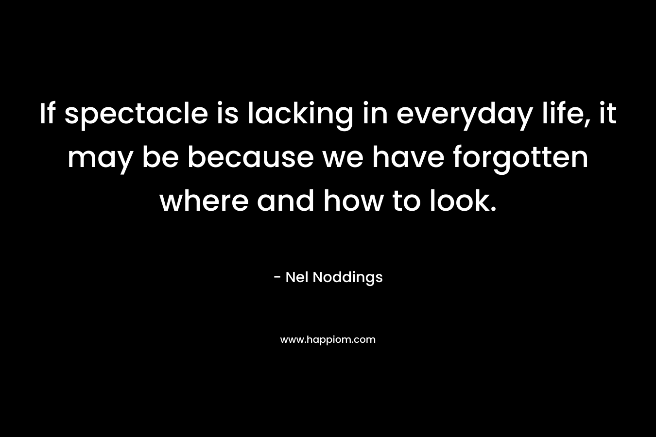 If spectacle is lacking in everyday life, it may be because we have forgotten where and how to look. – Nel Noddings