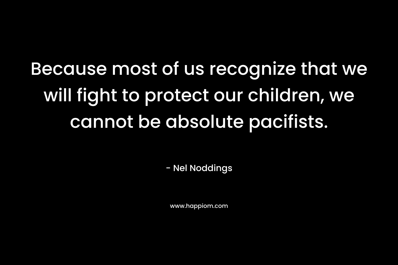 Because most of us recognize that we will fight to protect our children, we cannot be absolute pacifists. – Nel Noddings