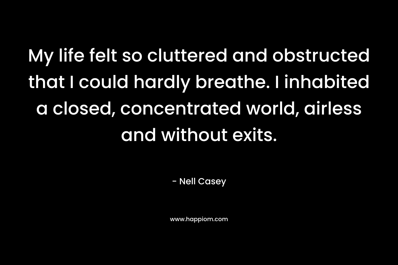 My life felt so cluttered and obstructed that I could hardly breathe. I inhabited a closed, concentrated world, airless and without exits. – Nell Casey