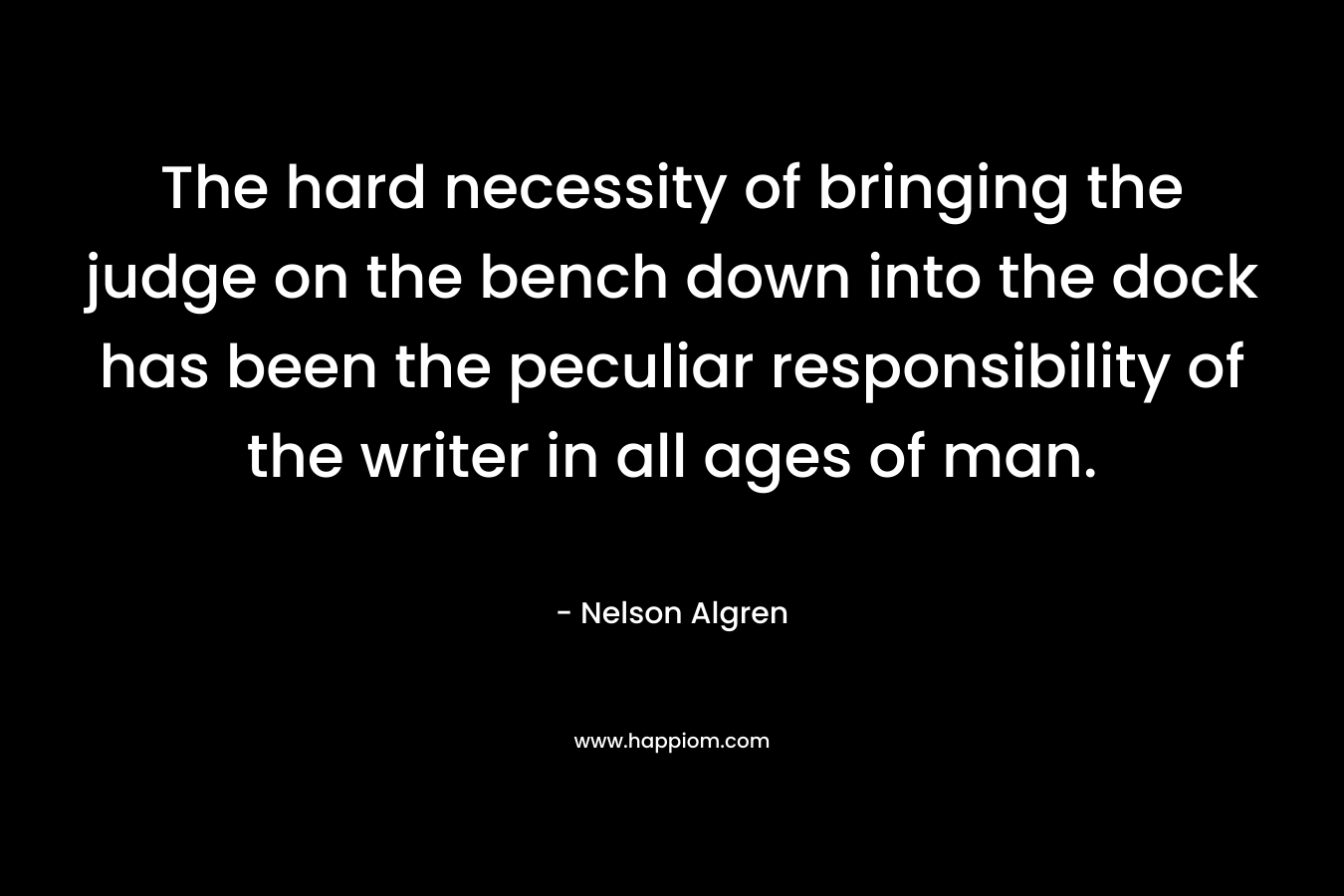 The hard necessity of bringing the judge on the bench down into the dock has been the peculiar responsibility of the writer in all ages of man. – Nelson Algren