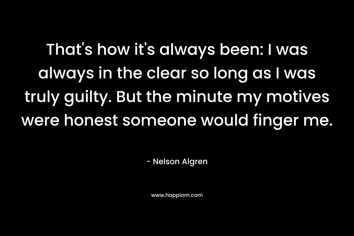 That’s how it’s always been: I was always in the clear so long as I was truly guilty. But the minute my motives were honest someone would finger me. – Nelson Algren