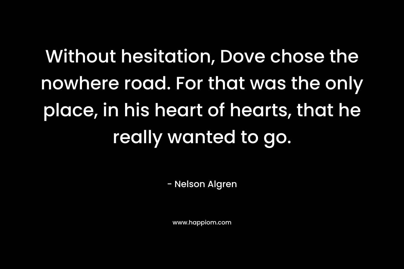 Without hesitation, Dove chose the nowhere road. For that was the only place, in his heart of hearts, that he really wanted to go. – Nelson Algren