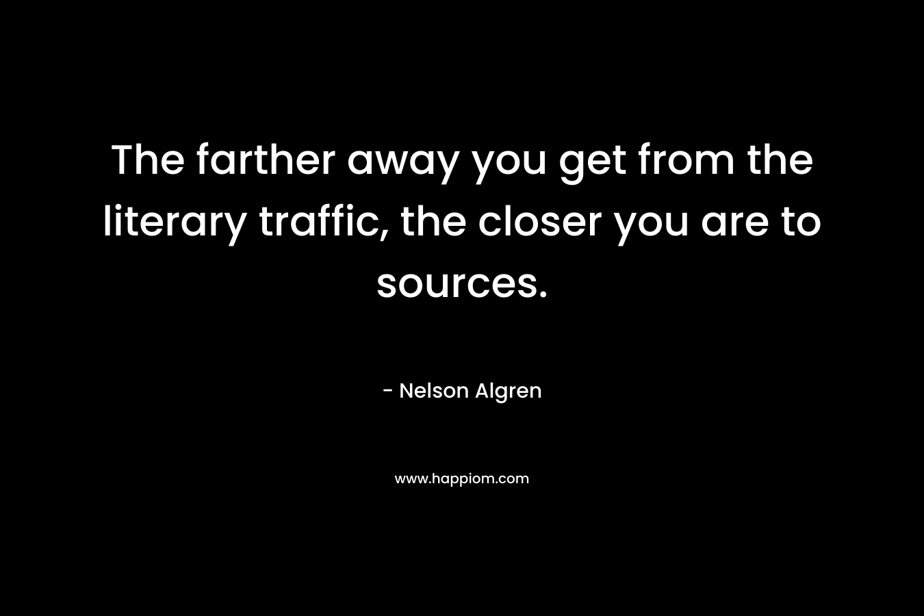The farther away you get from the literary traffic, the closer you are to sources. – Nelson Algren
